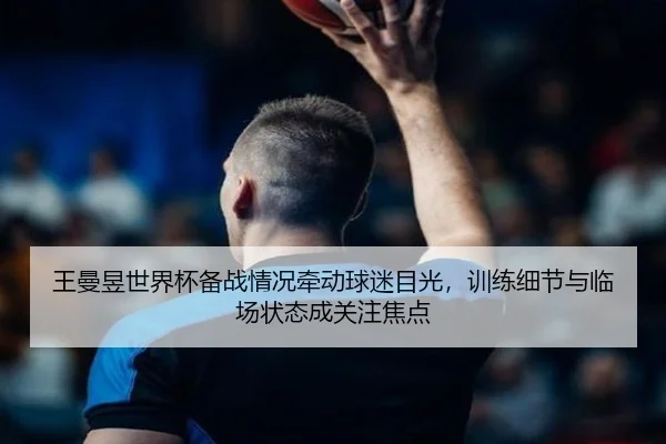 王曼昱世界杯备战情况牵动球迷目光，训练细节与临场状态成关注焦点（aiyouxi）