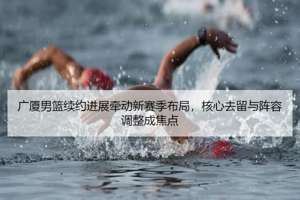广厦男篮续约进展牵动新赛季布局，核心去留与阵容调整成焦点（aiyouxi）